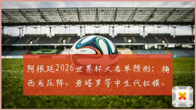 阿根廷2026世界杯大名单预测:梅西或压阵,劳塔罗等中生代扛旗,新一代谁入选?