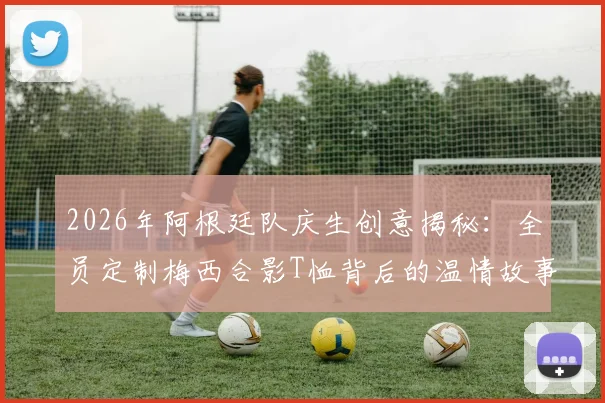 2026年阿根廷队庆生创意揭秘:全员定制梅西合影T恤背后的温情故事与球迷收藏指南