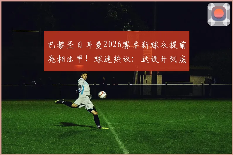巴黎圣日耳曼2026赛季新球衣提前亮相法甲！球迷热议：这设计到底如何？细节全解析