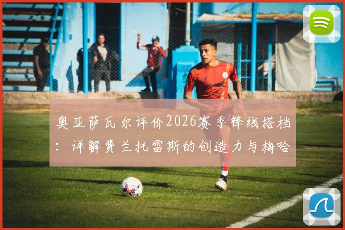 奥亚萨瓦尔评价2026赛季锋线搭档：详解费兰托雷斯的创造力与梅哈姆的高人之处