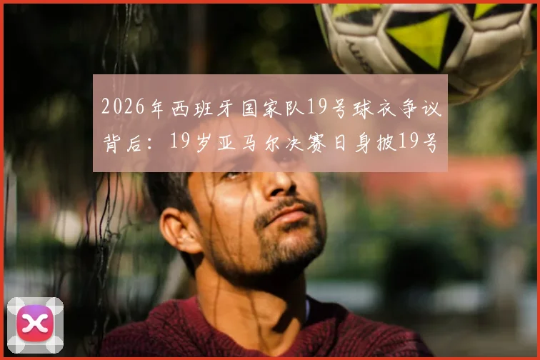 2026年西班牙国家队19号球衣争议背后:19岁亚马尔决赛日身披19号,是巧合还是宿命?