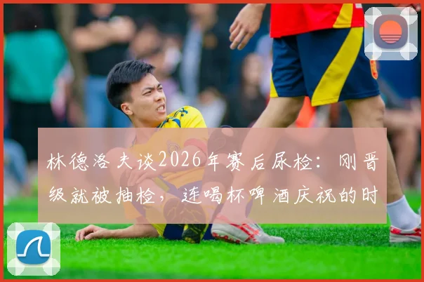 林德洛夫谈2026年赛后尿检:刚晋级就被抽检,连喝杯啤酒庆祝的时间都没有