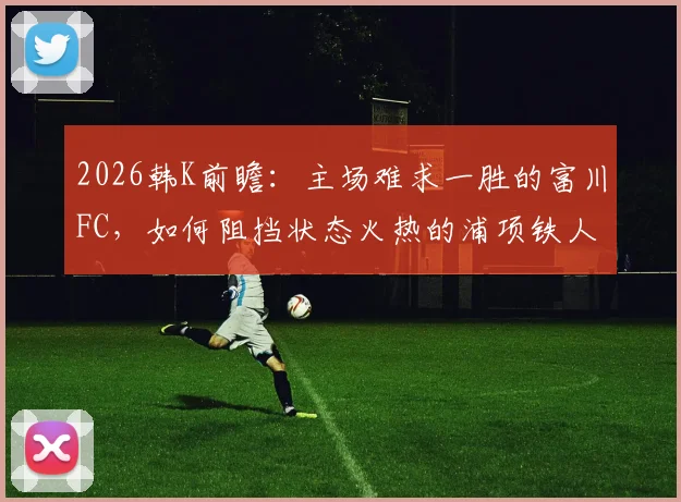 2026韩K前瞻:主场难求一胜的富川FC,如何阻挡状态火热的浦项铁人?附两队近况深度解析