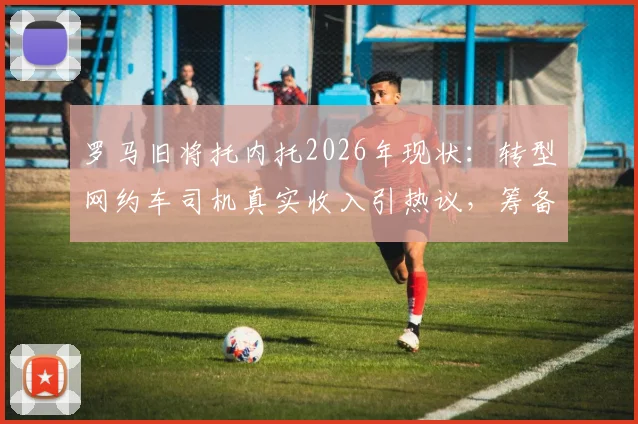 罗马旧将托内托2026年现状:转型网约车司机真实收入引热议,筹备租车公司开启事业第二春