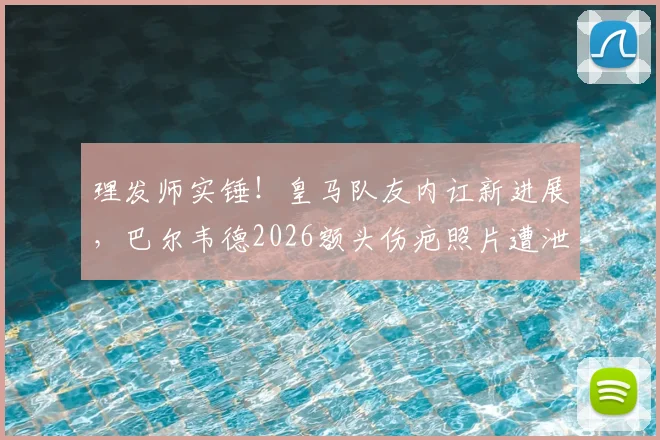 理发师实锤！皇马队友内讧新进展，巴尔韦德2026额头伤疤照片遭泄露，楚阿梅尼卷入冲突现场细节曝光
