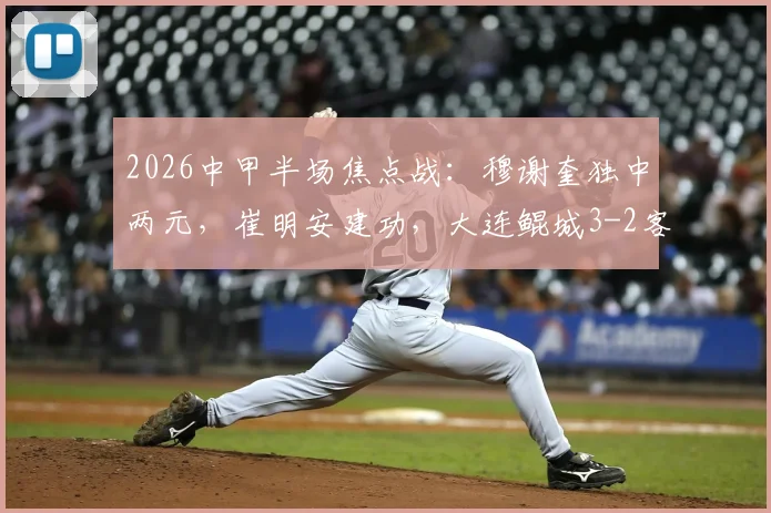 2026中甲半场焦点战：穆谢奎独中两元，崔明安建功，大连鲲城3-2客胜无锡吴钩全记录