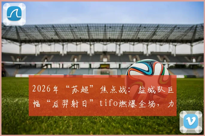 2026年“苏超”焦点战：盐城队巨幅“后羿射日”tifo燃爆全场，力克宿迁对手背后有何故事？
