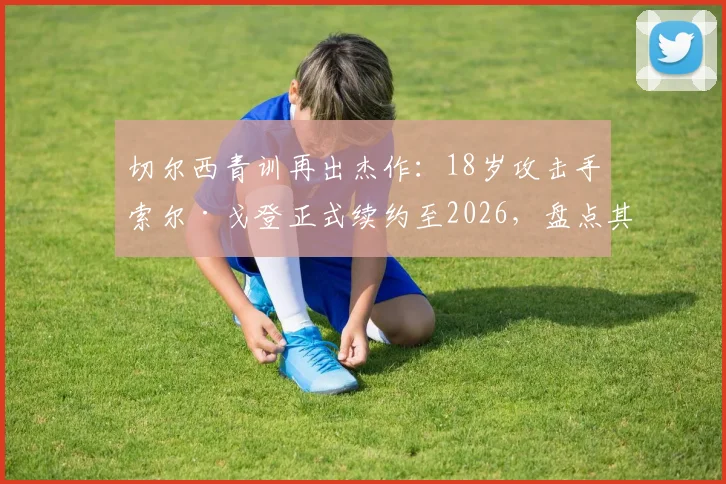 切尔西青训再出杰作：18岁攻击手索尔·戈登正式续约至2026，盘点其技术特点与未来展望
