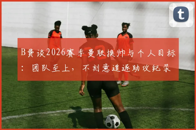 B费谈2026赛季曼联换帅与个人目标:团队至上,不刻意追逐助攻纪录