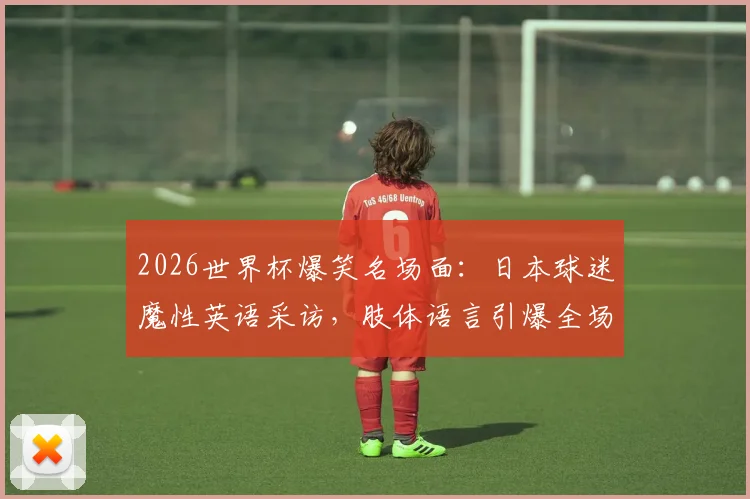 2026世界杯爆笑名场面:日本球迷魔性英语采访,肢体语言引爆全场,E人能量满格!