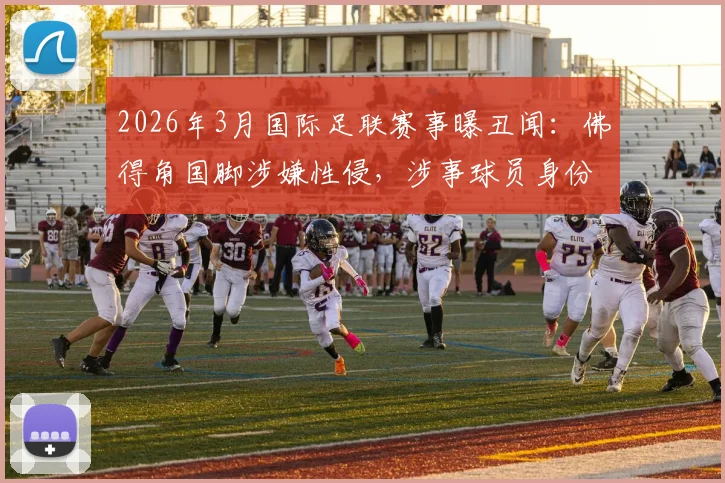 2026年3月国际足联赛事曝丑闻：佛得角国脚涉嫌性侵，涉事球员身份与案件调查进展追踪